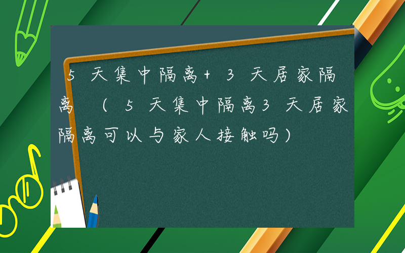 5天集中隔离+3天居家隔离 (5天集中隔离3天居家隔离可以与家人接触吗)